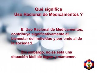 El Uso Racional de Medicamentos,
contribuye significativamente al
bienestar del individuo y por ende al de
la sociedad.
Sin embargo, no es ésta una
situación fácil de lograr y mantener.
Qué significa
Uso Racional de Medicamentos ?
 