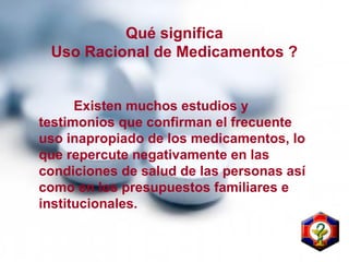 Existen muchos estudios y
testimonios que confirman el frecuente
uso inapropiado de los medicamentos, lo
que repercute negativamente en las
condiciones de salud de las personas así
como en los presupuestos familiares e
institucionales.
Qué significa
Uso Racional de Medicamentos ?
 