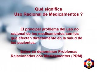 Qué significa
Uso Racional de Medicamentos ?
El principal problema del uso no
racional de los medicamentos son los
que afectan directamente en la salud de
los pacientes.
Estos se denominan Problemas
Relacionados con Medicamentos (PRM).
 