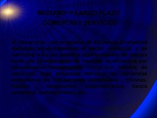 MEDIANO  Y LARGO PLAZO  COMERCIO Y SERVICIOS   a) Desarrollar  un programa de Eficiencia Energética dedicado específicamen...