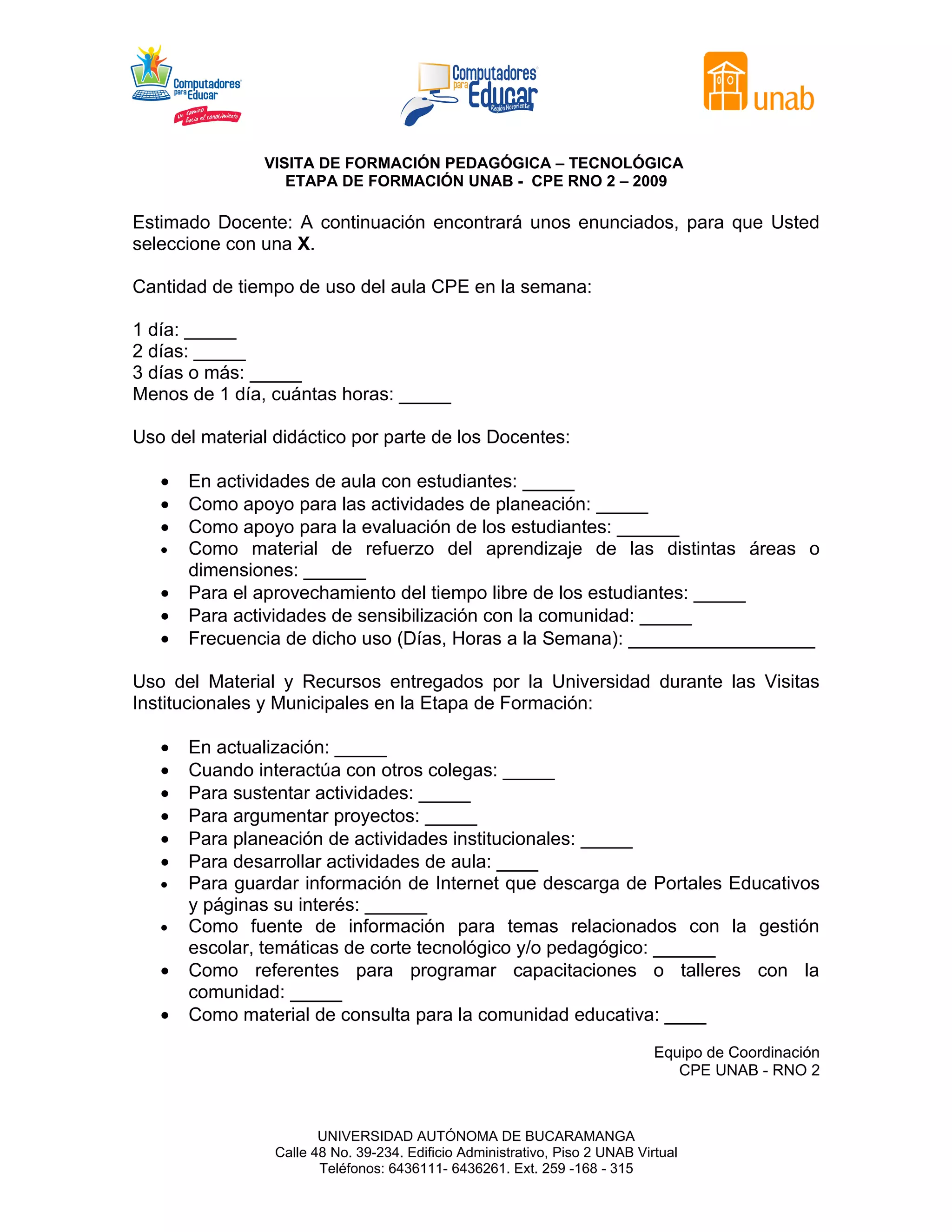 VISITA DE FORMACIÓN PEDAGÓGICA – TECNOLÓGICA
                  ETAPA DE FORMACIÓN UNAB - CPE RNO 2 – 2009

Estimado Docente: A continuación encontrará unos enunciados, para que Usted
seleccione con una X.

Cantidad de tiempo de uso del aula CPE en la semana:

1 día: _____
2 días: _____
3 días o más: _____
Menos de 1 día, cuántas horas: _____

Uso del material didáctico por parte de los Docentes:

   •   En actividades de aula con estudiantes: _____
   •   Como apoyo para las actividades de planeación: _____
   •   Como apoyo para la evaluación de los estudiantes: ______
   •   Como material de refuerzo del aprendizaje de las distintas áreas o
       dimensiones: ______
   •   Para el aprovechamiento del tiempo libre de los estudiantes: _____
   •   Para actividades de sensibilización con la comunidad: _____
   •   Frecuencia de dicho uso (Días, Horas a la Semana): __________________

Uso del Material y Recursos entregados por la Universidad durante las Visitas
Institucionales y Municipales en la Etapa de Formación:

   •   En actualización: _____
   •   Cuando interactúa con otros colegas: _____
   •   Para sustentar actividades: _____
   •   Para argumentar proyectos: _____
   •   Para planeación de actividades institucionales: _____
   •   Para desarrollar actividades de aula: ____
   •   Para guardar información de Internet que descarga de Portales Educativos
       y páginas su interés: ______
   •   Como fuente de información para temas relacionados con la gestión
       escolar, temáticas de corte tecnológico y/o pedagógico: ______
   •   Como referentes para programar capacitaciones o talleres con la
       comunidad: _____
   •   Como material de consulta para la comunidad educativa: ____
                                                                              Equipo de Coordinación
                                                                                 CPE UNAB - RNO 2



                        UNIVERSIDAD AUTÓNOMA DE BUCARAMANGA
                 Calle 48 No. 39-234. Edificio Administrativo, Piso 2 UNAB Virtual
                        Teléfonos: 6436111- 6436261. Ext. 259 -168 - 315
 