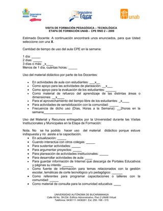 VISITA DE FORMACIÓN PEDAGÓGICA – TECNOLÓGICA
                  ETAPA DE FORMACIÓN UNAB - CPE RNO 2 – 2009

Estimado Docente: A continuación encontrará unos enunciados, para que Usted
seleccione con una X.

Cantidad de tiempo de uso del aula CPE en la semana:

1 día: _____
2 días: _____
3 días o más: _x____
Menos de 1 día, cuántas horas: _____

Uso del material didáctico por parte de los Docentes:

   •   En actividades de aula con estudiantes: ___x__
   •   Como apoyo para las actividades de planeación: __x___
   •   Como apoyo para la evaluación de los estudiantes: ______
   •   Como material de refuerzo del aprendizaje de las distintas áreas o
       dimensiones: __x____
   •   Para el aprovechamiento del tiempo libre de los estudiantes: _x____
   •   Para actividades de sensibilización con la comunidad: _____
   •   Frecuencia de dicho uso (Días, Horas a la Semana): __2horas en la
       semana________________

Uso del Material y Recursos entregados por la Universidad durante las Visitas
Institucionales y Municipales en la Etapa de Formación:

Nota. No se ha podido hacer uso del material didáctico porque estuve
indispuesta y no asiste a la capacitación.
    • En actualización: _____
    • Cuando interactúa con otros colegas: _____
    • Para sustentar actividades: _____
    • Para argumentar proyectos: _____
    • Para planeación de actividades institucionales: _____
    • Para desarrollar actividades de aula: ____
    • Para guardar información de Internet que descarga de Portales Educativos
       y páginas su interés: ______
    • Como fuente de información para temas relacionados con la gestión
       escolar, temáticas de corte tecnológico y/o pedagógico: ______
    • Como referentes para programar capacitaciones o talleres con la
       comunidad: _____
    • Como material de consulta para la comunidad educativa: ____


                        UNIVERSIDAD AUTÓNOMA DE BUCARAMANGA
                 Calle 48 No. 39-234. Edificio Administrativo, Piso 2 UNAB Virtual
                        Teléfonos: 6436111- 6436261. Ext. 259 -168 - 315
 