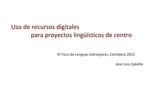 Uso de recursos digitales
para proyectos lingüísticos de centro
IV Foro de Lenguas Extranjeras, Cantabria 2015
José Luis Cabello
 