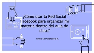 ¿Cómo usar la Red Social
Facebook para organizar mi
materia dentro del aula de
clase?
Autor: Elsi Valenzuela R.
 