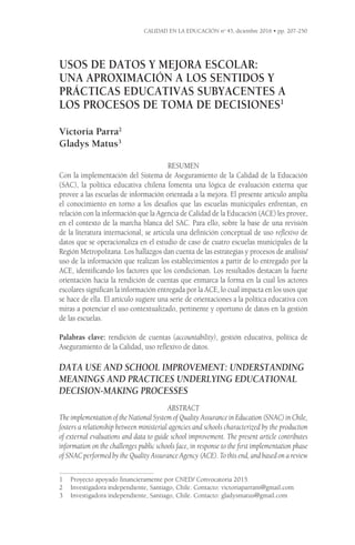 Usos de datos y mejora escolar:
Una aproximación a los sentidos y
prácticas educativas subyacentes a
los procesos de toma de decisiones1
Victoria Parra2
Gladys Matus3
RESUMEN
Con la implementación del Sistema de Aseguramiento de la Calidad de la Educación
(SAC), la política educativa chilena fomenta una lógica de evaluación externa que
provee a las escuelas de información orientada a la mejora. El presente artículo amplía
el conocimiento en torno a los desafíos que las escuelas municipales enfrentan, en
relación con la información que la Agencia de Calidad de la Educación (ACE) les provee,
en el contexto de la marcha blanca del SAC. Para ello, sobre la base de una revisión
de la literatura internacional, se articula una definición conceptual de uso reflexivo de
datos que se operacionaliza en el estudio de caso de cuatro escuelas municipales de la
Región Metropolitana. Los hallazgos dan cuenta de las estrategias y procesos de análisis/
uso de la información que realizan los establecimientos a partir de lo entregado por la
ACE, identificando los factores que los condicionan. Los resultados destacan la fuerte
orientación hacia la rendición de cuentas que enmarca la forma en la cual los actores
escolares significan la información entregada por la ACE, lo cual impacta en los usos que
se hace de ella. El artículo sugiere una serie de orientaciones a la política educativa con
miras a potenciar el uso contextualizado, pertinente y oportuno de datos en la gestión
de las escuelas.
Palabras clave: rendición de cuentas (accountability), gestión educativa, política de
Aseguramiento de la Calidad, uso reflexivo de datos.
DATA USE AND SCHOOL IMPROVEMENT: UNDERSTANDING
MEANINGS AND PRACTICES UNDERLYING EDUCATIONAL
DECISION-MAKING PROCESSES
ABSTRACT
The implementation of the National System of Quality Assurance in Education (SNAC) in Chile,
fosters a relationship between ministerial agencies and schools characterized by the production
of external evaluations and data to guide school improvement. The present article contributes
information on the challenges public schools face, in response to the first implementation phase
of SNAC performed by the Quality Assurance Agency (ACE). To this end, and based on a review
1	 Proyecto apoyado financieramente por CNED/ Convocatoria 2015.
2	 Investigadora independiente, Santiago, Chile. Contacto: victoriaparram@gmail.com
3	 Investigadora independiente, Santiago, Chile. Contacto: gladysmatus@gmail.com
CALIDAD EN LA EDUCACIÓN no
45, diciembre 2016 • pp. 207-250
 