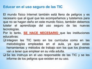 Educar en el uso seguro de las TIC
El mundo físico Internet también está lleno de peligros y es
necesario que al igual que les acompañamos y tutelamos para
que no se hagan daño en este mundo físico, también debemos
tutelar el aprendizaje del uso seguro de las nuevas
tecnologías.
Por lo tanto, SE HACE NECESARIO que las instituciones
educativas:
 Integren las TIC tanto en los currículos como en las
metodologías empleadas en el aula, ya que estas
herramientas y métodos de trabajo son los que los jóvenes
van a tener que emplear en su vida adulta.
 Se les instruya en el uso responsable de las TIC y se les
informe de los peligros que existen en su uso.
 