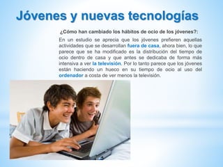 Jóvenes y nuevas tecnologías
¿Cómo han cambiado los hábitos de ocio de los jóvenes?:
En un estudio se aprecia que los jóvenes prefieren aquellas
actividades que se desarrollan fuera de casa, ahora bien, lo que
parece que se ha modificado es la distribución del tiempo de
ocio dentro de casa y que antes se dedicaba de forma más
intensiva a ver la televisión. Por lo tanto parece que los jóvenes
están haciendo un hueco en su tiempo de ocio al uso del
ordenador a costa de ver menos la televisión.
 