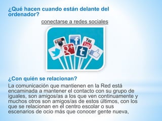 ¿Qué hacen cuando están delante del
ordenador?
conectarse a redes sociales
¿Con quién se relacionan?
La comunicación que mantienen en la Red está
encaminada a mantener el contacto con su grupo de
iguales, son amigos/as a los que ven continuamente y
muchos otros son amigos/as de estos últimos, con los
que se relacionan en el centro escolar o sus
escenarios de ocio más que conocer gente nueva,
 