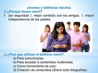 Jóvenes y teléfonos móviles
 ¿Porqué tienen móvil?
1. por seguridad 2. mejor contacto con los amigos. 3. mayor
independencia de los padres.
 ¿Para que utilizan el teléfono móvil?
a) Para comunicarse.
b) Para acceder a contenidos multimedia.
c) Como herramienta de ocio:
d) Creación de contenidos (Sobre todo fotografías).
 