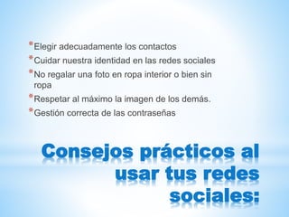 Consejos prácticos al
usar tus redes
sociales:
*Elegir adecuadamente los contactos
*Cuidar nuestra identidad en las redes sociales
*No regalar una foto en ropa interior o bien sin
ropa
*Respetar al máximo la imagen de los demás.
*Gestión correcta de las contraseñas
 