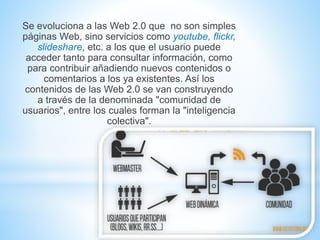 Se evoluciona a las Web 2.0 que no son simples
páginas Web, sino servicios como youtube, flickr,
slideshare, etc. a los que el usuario puede
acceder tanto para consultar información, como
para contribuir añadiendo nuevos contenidos o
comentarios a los ya existentes. Así los
contenidos de las Web 2.0 se van construyendo
a través de la denominada "comunidad de
usuarios", entre los cuales forman la "inteligencia
colectiva".
 