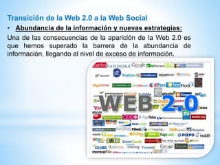 Transición de la Web 2.0 a la Web Social
• Abundancia de la información y nuevas estrategias:
Una de las consecuencias de la aparición de la Web 2.0 es
que hemos superado la barrera de la abundancia de
información, llegando al nivel de exceso de información.
 