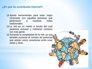 ¿En qué ha contribuido Internet?:
 Aporta herramientas para estar mejor
conectado con aquellas personas que
pertenecen a nuestras redes
tradicionales.
 La red es un medio a través del cual
podemos conocer y mantener contacto
con más gente.
 Aumenta la complejidad de la red, ya que
también aumenta el número de personas
que actúan como conectores entre unas
redes y otras.
 