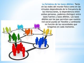 La fortaleza de los lazos débiles: Tanto
en las redes del mundo físico como en las
virtuales dependiendo de la frecuencia de
las interacciones, la dependencia entre
ambas personas, podemos distinguir entre
lazos fuertes y lazos débiles. Los lazos
débiles son los que permiten que nuestra
red social pueda ser flexible y cambiante
en función de las necesidades que
tengamos en cada momento.
 