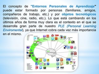 El concepto de "Entornos Personales de Aprendizaje"
puede estar formado por personas (familiares, amigos,
compañeros de trabajo, etc.) y por objetos tecnológicos
(televisión, cine, radio, etc.). Lo que está cambiando en los
últimos años de forma muy clara es el contexto en el que se
desarrolla gran parte de nuestro PLE (Personal Learning
Enviromental), ya que Internet cobra cada vez más importancia
en el mismo.
 