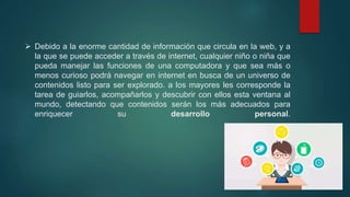  Debido a la enorme cantidad de información que circula en la web, y a
la que se puede acceder a través de internet, cualquier niño o niña que
pueda manejar las funciones de una computadora y que sea más o
menos curioso podrá navegar en internet en busca de un universo de
contenidos listo para ser explorado. a los mayores les corresponde la
tarea de guiarlos, acompañarlos y descubrir con ellos esta ventana al
mundo, detectando que contenidos serán los más adecuados para
enriquecer su desarrollo personal.
 