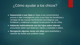 ¿Cómo ayudar a los chicos?
 Asesorando a sus hijos en base a sus conocimientos
previos o bien investigando junto a sus hijos los beneficios y
ventajas de las nuevas herramientas tecnológicas que
fortalecen y colaboran a mejorar la educación de los niños.
 Hablando habitualmente con los hijos sobre internet,
procurando saber qué observan, hacen y consultan a diario.
 Navegando algunas veces con ellos para enseñarles y
resolver las dudas que pudieran surgir.
 