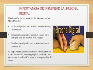 IMPORTANCIA DE DISMINUIR LA BRECHA
DIGITAL
Clasificación de los usuarios de internet según
Mark Prensky:
• Nativos digitales: han nacido con las nuevas
tecnologías.
• Inmigrantes digitales: nacieron antes pero,
trabajan con las nuevas tecnologías.
• Analfabetos digitales: no conocen ni usan
tecnología.
Es importante que los adultos se involucren en
el uso de nuevas tecnologías para orientar a los
jóvenes en la utilización segura o responsable de
estos.
 