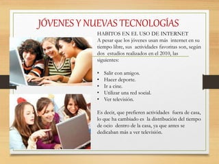JÓVENES Y NUEVAS TECNOLOGÍAS
HABITOS EN EL USO DE INTERNET
A pesar que los jóvenes usan más internet en su
tiempo libre, sus actividades favoritas son, según
dos estudios realizados en el 2010, las
siguientes:
• Salir con amigos.
• Hacer deporte.
• Ir a cine.
• Utilizar una red social.
• Ver televisión.
Es decir, que prefieren actividades fuera de casa,
lo que ha cambiado es la distribución del tiempo
de ocio dentro de la casa, ya que antes se
dedicaban más a ver televisión.
 