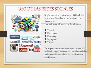 USO DE LAS REDES SOCIALES
Según estudios realizados, el 80% de los
jóvenes utilizan las redes sociales con
frecuencia.
Las redes sociales más utilizadas son:
 Tuenti.
 Facebook.
 Fortolog.
 My space.
 Twitter.
Es importante mencionar que un estudio
realizado logró demostrar que el uso de las
redes sociales no afecta el rendimiento
académico.
 