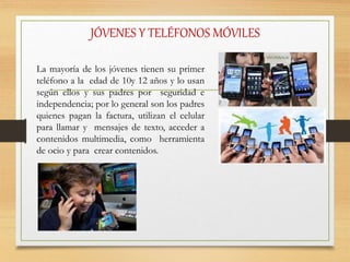 JÓVENES Y TELÉFONOS MÓVILES
La mayoría de los jóvenes tienen su primer
teléfono a la edad de 10y 12 años y lo usan
según ellos y sus padres por seguridad e
independencia; por lo general son los padres
quienes pagan la factura, utilizan el celular
para llamar y mensajes de texto, acceder a
contenidos multimedia, como herramienta
de ocio y para crear contenidos.
 