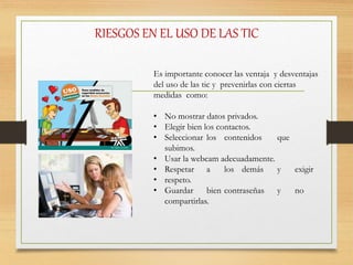 RIESGOS EN EL USO DE LAS TIC
Es importante conocer las ventaja y desventajas
del uso de las tic y prevenirlas con ciertas
medidas como:
• No mostrar datos privados.
• Elegir bien los contactos.
• Seleccionar los contenidos que
subimos.
• Usar la webcam adecuadamente.
• Respetar a los demás y exigir
• respeto.
• Guardar bien contraseñas y no
compartirlas.
 