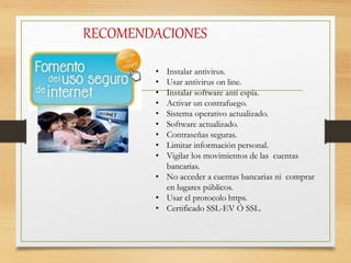RECOMENDACIONES
• Instalar antivirus.
• Usar antivirus on line.
• Instalar software anti espía.
• Activar un contrafuego.
• Sistema operativo actualizado.
• Software actualizado.
• Contraseñas seguras.
• Limitar información personal.
• Vigilar los movimientos de las cuentas
bancarias.
• No acceder a cuentas bancarias ni comprar
en lugares públicos.
• Usar el protocolo https.
• Certificado SSL-EV Ó SSL.
 