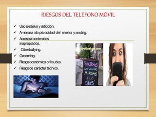 RIESGOS DEL TELÉFONO MÓVIL
 Usoexcesivoy adicción.
 Amenazaala privacidad del menor ysexting.
 Accesoacontenidos
inapropiados.
 Ciberbullying.
 Grooming.
 Riesgoeconómicoo fraudes.
 Riesgodecaráctertécnico.
 