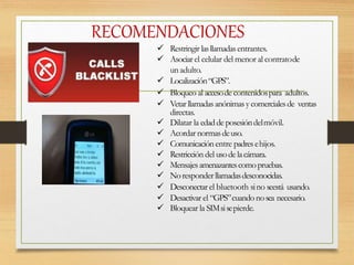 RECOMENDACIONES
 Restringir lasllamadasentrantes.
 Asociarel celular del menor al contratode
unadulto.
 Localización“GPS”.
 Bloqueo al accesode contenidospara adultos.
 Vetarllamadasanónimasycomercialesde ventas
directas.
 Dilatar la edadde posesióndelmóvil.
 Acordar normasdeuso.
 Comunicación entre padresehijos.
 Restricción del usodelacámara.
 Mensajesamenazantescomopruebas.
 Noresponderllamadasdesconocidas.
 Desconectar el bluetooth sino seestá usando.
 Desactivar el “GPS”cuando nosea necesario.
 Bloquear la SIMsisepierde.
 