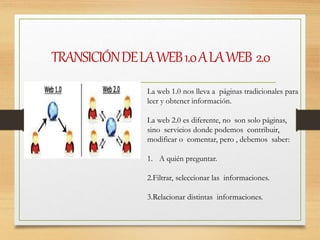 TRANSICIÓNDELAWEB1.0ALAWEB 2.0
La web 1.0 nos lleva a páginas tradicionales para
leer y obtener información.
La web 2.0 es diferente, no son solo páginas,
sino servicios donde podemos contribuir,
modificar o comentar, pero , debemos saber:
1. A quién preguntar.
2.Filtrar, seleccionar las informaciones.
3.Relacionar distintas informaciones.
 