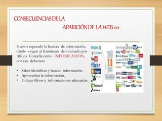 CONSECUENCIASDELA
APARICIÓNDE LAWEB2.0
Hemos superado la barrera de información,
dando origen al fenómeno denominado por
Alfons Cornella como INFOXICACIÓN,
por eso debemos:
• Saber identificar y buscar información.
• Aprovechar la información.
• Utilizar filtros e informaciones adecuadas.
 