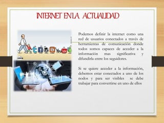 INTERNETENLA ACTUALIDAD
Podemos definir la internet como una
red de usuarios conectados a través de
herramientas de comunicación donde
todos somos capaces de acceder a la
información mas significativa y
difundirla entre los seguidores.
Si se quiere acceder a la información,
debemos estar conectados a uno de los
nodos y para ser visibles se debe
trabajar para convertirse en uno de ellos
 