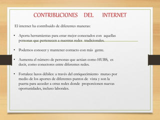 CONTRIBUCIONES DEL INTERNET
El internet ha contribuido de diferentes maneras:
• Aporta herramientas para estar mejor conectados con aquellas
personas que pertenecen a nuestras redes tradicionales.
• Podemos conocer y mantener contacto con más gente.
• Aumenta el número de personas que actúan como HUBS, es
decir, como conectores entre diferentes redes.
• Fortalece lazos débiles: a través del enriquecimiento mutuo por
medio de los aportes de diferentes puntos de vista y son la
puerta para acceder a otras redes donde proporcionen nuevas
oportunidades, incluso laborales.
 