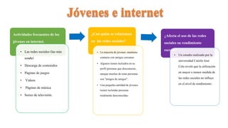 Actividades frecuentes de los
jóvenes en internet.
• Las redes sociales (las más
usada)
• Descarga de contenidos
• Páginas de juegos
• Videos
• Páginas de música
• Series de televisión.
¿Con quién se relacionan
en las redes sociales?
• La mayoría de jóvenes mantiene
contactocon amigos cercanos.
• Algunostienen incluidosen su
perfil personasque desconocen,
aunque muchas de estas personas
son "amigos de amigos".
• Una pequeñacantidadde jóvenes
tienen incluidaspersonas
totalmentedesconocidas.
¿Afecta el uso de las redes
sociales su rendimiento
escolar?
• Un estudio realizado por la
universidad Camilo José
Cela reveló que la utilización
en mayor o menor medida de
las redes sociales no influye
en el nivel de rendimiento.
 