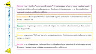 Sistemasdefraudehabituales
Phishing: viene a significar "pescar, pescando incautos". Es una técnica que se basa en intentar engañar al usuario
(ingeniería social), normalmente mediante un correo electrónico, diciéndole que pulse en un determinadoenlace,
para validar sus claves por tal motivo o tal otro.
Ingeniería Social: busca aprovecharse de la ingenuidad de la gente, realmente son los mismos timos que antes pero
llevados a cabo en la red.
Troyanos: son programas que toman el control de la máquina pero sin alterar su funcionamiento, es decir, intentan
pasar desapercibidos.
Gusanos: son programas "Malware" que suelen acompañar a un correo electrónicocomo archivo adjunto o un enlace
(aunque no siempre).
Spyware: es un software que una vez introducido en el ordenador realiza un seguimiento de la información personal
del usuario y la pasa a terceras entidades, generalmente con fines publicitarios.
!!
 