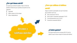 las razones que utilizanlos padres e hijos a la hora de
justificarel hecho de que se produzca tan pronto son las
siguientes:
 Seguridad
 Mejor contacto con los amigos
 Mayor independencia
En la gran mayoría de las ocasiones (85,1%) son los
padres los que se hacen cargo de la factura del teléfono.
Según el estudio los principales usos que los jóvenes
dan al teléfonomóvil son:
 Para comunicarse( 94,7%)
 Para acceder a contenidos multimedia(71,4%)
 Como herramientade ocio (51,6%)
 Creaciónde contenidos (88,6%)
 