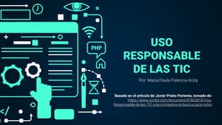 USO
RESPONSABLE
DE LAS TIC
Por: María Paula Palencia Ariza
Basado en el artículo de Javier Prieto Pariente, tomado de:
https://www.scribd.com/document/87833818/Uso-
Responsable-de-las-TIC-una-competencia-basica-para-todos
 