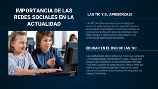 LAS TIC Y EL APRENDIZAJE
Las TIC permiten un mayor aprendizaje por el
acceso la información y por la capacidad de crear
entornos de aprendizaje en la red. Sin embargo, es
necesario enseñar a los jóvenes estrategias para
filtrar, buscar y seleccionar la información y los
entornos de aprendizaje adecuados.
IMPORTANCIA DE LAS
REDES SOCIALES EN LA
ACTUALIDAD
EDUCAR EN EL USO DE LAS TIC
Las instituciones deben incluir las Tic en sus currículos
y metodologías de enseñanza en el aula. Al igual que
educar a los jóvenes en el uso responsable de estas.
Para esto, también se debe reducir la brecha entre los
nativos y analfabetos digitales. Pues no se puede
educar a los jóvenes desconociendo el lenguaje y los
riesgos de Internet.
 