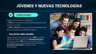 JÓVENES Y NUEVAS TECNOLOGÍAS
JÓVENES E INTERNET
Según una encuesta en Andalucía:
- El 94% de los jóvenes usa el internet para escuchar
música y ver fotos.
- El 24% y 19,5% de chicos y chicas respectivamente
afirma utilizarlo para trabajos de clase.
Según el estudio de Generación 2.0 el 80% los jóvenes
utilizan las Redes Sociales con bastante frecuencia.
Asimismo, solo un 59% está concienciado sobre la
posibilidad de que su privacidad pueda corre peligro, y
de ese 59% solo el 62% manifiesta cierta
preocupación.
Uso de las redes sociales
 
