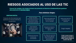 Conocer las ventajas y los riesgos de tener una presencia en Internet es fundamental para gestionar
adecuadamente la identidad digital.
IDENTIDAD DIGITAL:
RIESGOS ASOCIADOS AL USO DE LAS TIC
Conjunto de informaciones que
aparecen en Internet referidos a
una persona
Cuidar nuestra imagen o
reputación en Internet es
cuidar nuestra imagen en
nuestra vida real.
Para minimizar riesgos:
Decidir qué datos
personales mostramos y
que nivel de acceso
permitimos a nuestra
información personal
Elegir adecuadamente
los contactos que
vamos a agregar
Seleccionar bien los
contenidos que
subimos
Tener espacial
cuidado con el uso
que realizas de la
Webcam
Respetar al máximo
la imagen de los
demás
Exigir respeto
Gestionar de forma
correcta las
contraseñas
No utilizar las opciones
que ofrecen algunas
redes sociales para
geolocalizarte.
 