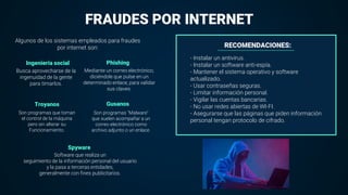 Ingeniería social Phishing
Troyanos
FRAUDES POR INTERNET
Gusanos
Spyware
Algunos de los sistemas empleados para fraudes
por internet son:
Busca aprovecharse de la
ingenuidad de la gente
para timarlos.
Mediante un correo electrónico,
diciéndole que pulse en un
determinado enlace, para validar
sus claves.
Son programas que toman
el control de la máquina
pero sin alterar su
Funcionamiento.
Software que realiza un
seguimiento de la información personal del usuario
y la pasa a terceras entidades,
generalmente con fines publicitarios.
Son programas "Malware"
que suelen acompañar a un
correo electrónico como
archivo adjunto o un enlace.
RECOMENDACIONES:
- Instalar un antivirus.
- Instalar un software anti-espía.
- Mantener el sistema operativo y software
actualizado.
- Usar contraseñas seguras.
- Limitar información personal.
- Vigilar las cuentas bancarias.
- No usar redes abiertas de WI-FI.
- Asegurarse que las páginas que piden información
personal tengan protocolo de cifrado.
 