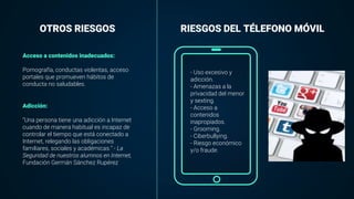 OTROS RIESGOS RIESGOS DEL TÉLEFONO MÓVIL
Acceso a contenidos inadecuados:
Pornografía, conductas violentas, acceso
portales que promueven hábitos de
conducta no saludables.
Adicción:
“Una persona tiene una adicción a Internet
cuando de manera habitual es incapaz de
controlar el tiempo que está conectado a
Internet, relegando las obligaciones
familiares, sociales y académicas.” - La
Seguridad de nuestros alumnos en Internet,
Fundación Germán Sánchez Rupérez
- Uso excesivo y
adicción.
- Amenazas a la
privacidad del menor
y sexting.
- Acceso a
contenidos
inapropiados.
- Grooming.
- Ciberbullying.
- Riesgo económico
y/o fraude.
 