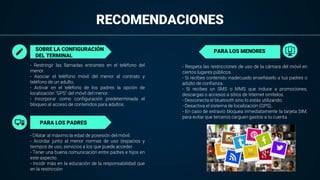 RECOMENDACIONES
- Restringir las llamadas entrantes en el teléfono del
menor.
- Asociar el teléfono móvil del menor al contrato y
teléfono de un adulto.
- Activar en el teléfono de los padres la opción de
localización "GPS" del móvil del menor.
- Incorporar como configuración predeterminada el
bloqueo al acceso de contenidos para adultos.
SOBRE LA CONFIGURACIÓN
DEL TERMINAL
PARA LOS MENORES
- Dilatar al máximo la edad de posesión del móvil.
- Acordar junto al menor normas de uso (espacios y
tiempos de uso, servicios a los que puede acceder.
- Tener una buena comunicación entre padres e hijos en
este aspecto.
- Incidir más en la educación de la responsabilidad que
en la restricción
- Respeta las restricciones de uso de la cámara del móvil en
ciertos lugares públicos.
- Si recibes contenido inadecuado enseñáselo a tus padres o
adulto de confianza.
- Si recibes un SMS o MMS que induce a promociones,
descargas o accesos a sitios de Internet omítelos.
- Desconecta el bluetooth sino lo estás utilizando.
- Desactiva el sistema de localización (GPS).
- En caso de extravío bloquea inmediatamente la tarjeta SIM,
para evitar que terceros carguen gastos a tu cuenta.
PARA LOS PADRES
 
