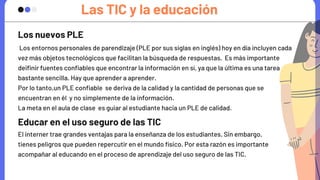 Las TIC y la educación
Los entornos personales de parendizaje (PLE por sus siglas en inglés) hoy en día incluyen cada

vez más objetos tecnológicos que facilitan la búsqueda de respuestas. Es más importante 

deifinir fuentes confiables que encontrar la información en sí, ya que la última es una tarea

bastante sencilla. Hay que aprender a aprender.
Por lo tanto,un PLE confiable se deriva de la calidad y la cantidad de personas que se

encuentran en él y no simplemente de la información.
La meta en el aula de clase es guiar al estudiante hacia un PLE de calidad.
Los nuevos PLE
Educar en el uso seguro de las TIC
El interner trae grandes ventajas para la enseñanza de los estudiantes. Sin embargo,

tienes peligros que pueden repercutir en el mundo físico. Por esta razón es importante

acompañar al educando en el proceso de aprendizaje del uso seguro de las TIC.
 