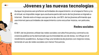 Jóvenes y las nuevas tecnologías
Aunque los jóvenes aún prefieren actividades de espacimiento en el espacio físico y no

el virtual, es imposible negar que una buena parte del oscio de los jóvenes a migrado a

internet. Siendo este el mayo uso que se le da, con 92% de los jóvenes afirmando que

usa internet para actividades de espacimiento como escuchar música, ver películas,

etc.
Redes sociales
El 80% de los jóvenes utilizan las redes sociales con alta frecuencia y contrario a la

creencia pública se ha demostrado que la intesidad de uso de éstas, no influye en el

rendimiento académico. Aunque si hay una tendencia de jóvenes con mejores notas,

teniendo el uso de redes sociales con menor frecuencia.
 