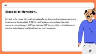 El uso del teléfono movil.
El móvil se ha convertido en el método preferido de comunicación ademas de una

herramienta de seguridad. El 78,3% manifiesta que el móvil permite mejor

contacto con amigos y el 90,7% de padres y 88,5% de los hijos ve el celular como

una herramienta para localizar al menor y sentirse seguro.
 