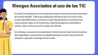 Riesgos Asociados al uso de las TIC
El mundo virtual dejó de ser un mundo alterno para convertirse en plena extensión

de nuestra realidad. Todo lo que publicamos allí forja lo que se conoce como

nuestra identidad virtual. La manera en que interactuamos en interenet tiene

repercusiones reales en el mundo físico, además de dejarnos vulnerables a

estafas, robos, entre los muchos riesgos de internet.
Sin embargo, la solución no es abandonar internet y borrar todo restro de nuestra

identidad digital, es aprovechar esa plataforma para mostrar lo que queremos

compartir y aprender a protegernos en la web.
 