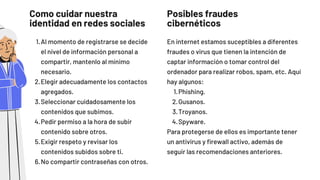 Como cuidar nuestra

identidad en redes sociales
Al momento de registrarse se decide

el nivel de información personal a

compartir, mantenlo al mínimo

necesario.
Elegir adecuadamente los contactos

agregados.
Seleccionar cuidadosamente los

contenidos que subimos.
Pedir permiso a la hora de subir

contenido sobre otros.
Exigir respeto y revisar los

contenidos subidos sobre ti.
No compartir contraseñas con otros.
1.
2.
3.
4.
5.
6.
Posibles fraudes

cibernéticos
Phishing.
Gusanos.
Troyanos.
Spyware.
En internet estamos suceptibles a diferentes

fraudes o virus que tienen la intención de

captar información o tomar control del

ordenador para realizar robos, spam, etc. Aquí

hay algunos:
1.
2.
3.
4.
Para protegerse de ellos es importante tener

un antivirus y firewall activo, además de

seguir las recomendaciones anteriores.
 