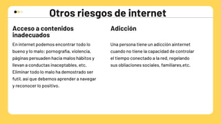 Otros riesgos de internet
Acceso a contenidos

inadecuados
Adicción
En internet podemos encontrar todo lo

bueno y lo malo: pornografía, violencia,

páginas persuaden hacia malos hábitos y

llevan a conductas inaceptables, etc.
Eliminar todo lo malo ha demostrado ser

futil, así que debemos aprender a navegar

y reconocer lo positivo.
Una persona tiene un adicción ainternet

cuando no tiene la capacidad de controlar

el tiempo conectado a la red, regelando 

sus obliaciones sociales, familiares,etc.
 