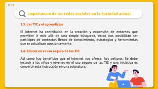 Importancia de las redes sociales en la sociedad actual
1.3. Las TIC y el aprendizaje
El internet ha contribuido en la creación y expansión de entornos que
permiten ir más allá de una simple búsqueda, estos nos posibilitan ser
partícipes de contextos llenos de conocimiento, estrategias y herramientas
que se actualizan constantemente.
1.4. Educar en el uso seguro de las TIC
Así como hay beneficios que el internet nos ofrece, hay peligros. Se debe
instruir a los niños y jóvenes en el uso seguro de las TIC y una iniciativa es
convertir esta instrucción en una asignatura.
 